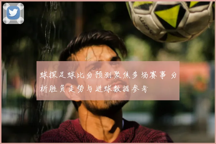 球探足球比分预测聚焦多场赛事 分析胜负走势与进球数据参考