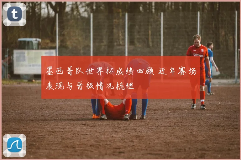 墨西哥队世界杯成绩回顾 近年赛场表现与晋级情况梳理