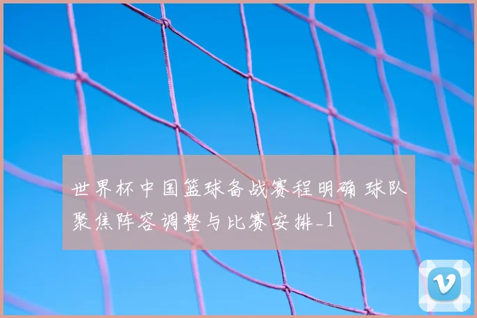 世界杯中国篮球备战赛程明确 球队聚焦阵容调整与比赛安排_1