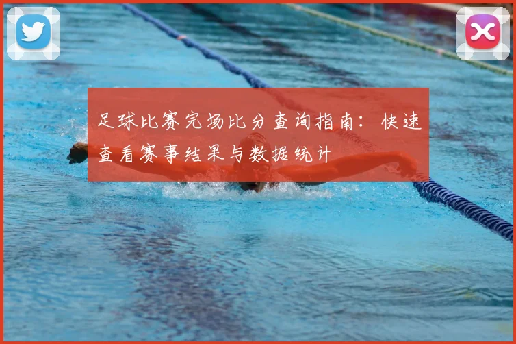 足球比赛完场比分查询指南:快速查看赛事结果与数据统计