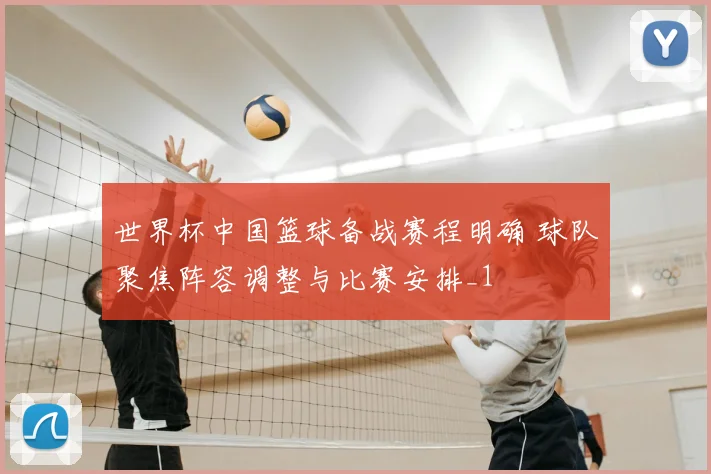 世界杯中国篮球备战赛程明确 球队聚焦阵容调整与比赛安排_1