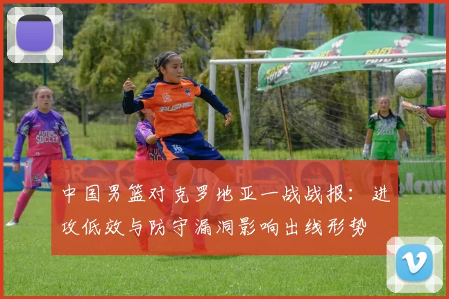 中国男篮对克罗地亚一战战报:进攻低效与防守漏洞影响出线形势