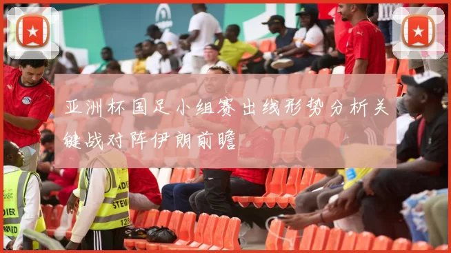 亚洲杯国足小组赛出线形势分析关键战对阵伊朗前瞻