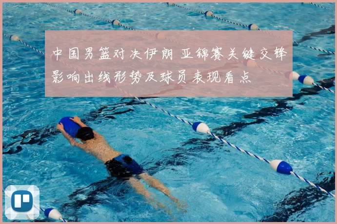 中国男篮对决伊朗 亚锦赛关键交锋影响出线形势及球员表现看点