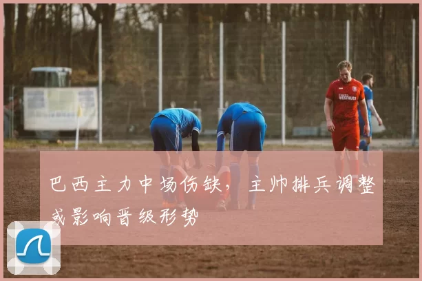 巴西主力中场伤缺，主帅排兵调整或影响晋级形势