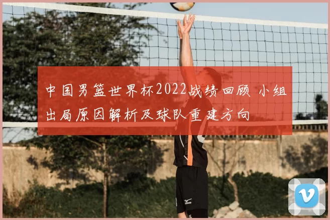 中国男篮世界杯2022战绩回顾 小组出局原因解析及球队重建方向