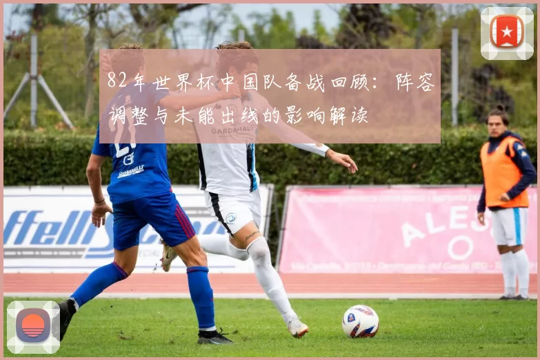 82年世界杯中国队备战回顾：阵容调整与未能出线的影响解读
