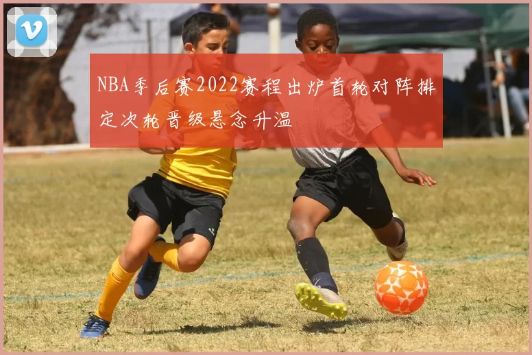 NBA季后赛2022赛程出炉首轮对阵排定次轮晋级悬念升温