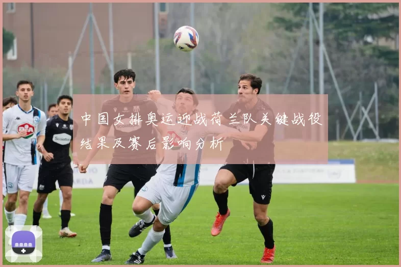 中国女排奥运迎战荷兰队关键战役结果及赛后影响分析