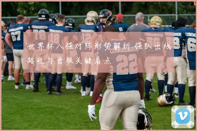 世界杯八强对阵形势解析 强队出线路径与晋级关键看点