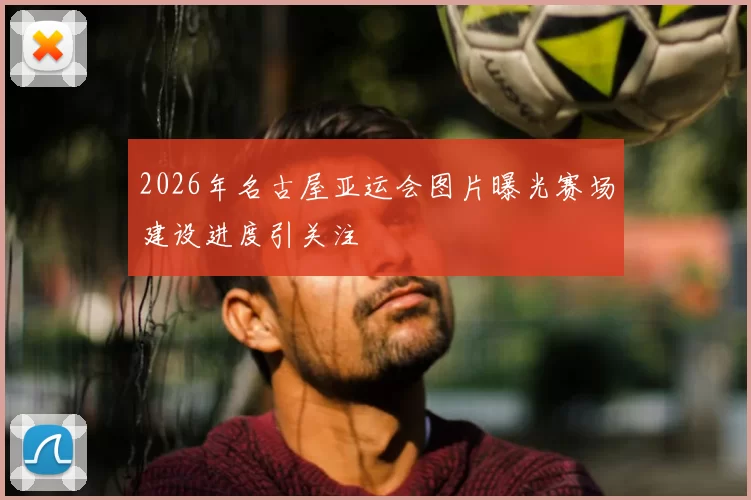 2026年名古屋亚运会图片曝光赛场建设进度引关注