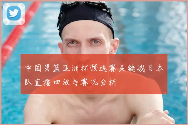 中国男篮亚洲杯预选赛关键战日本队直播回放与赛况分析