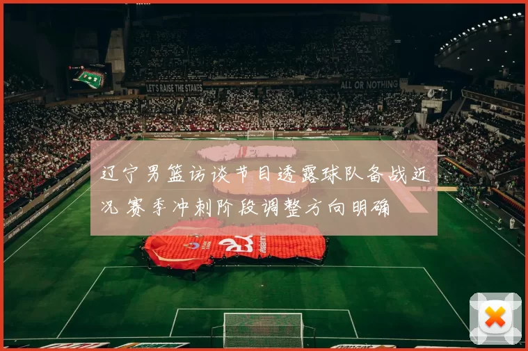 辽宁男篮访谈节目透露球队备战近况 赛季冲刺阶段调整方向明确