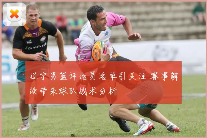 辽宁男篮评论员名单引关注 赛事解读带来球队战术分析