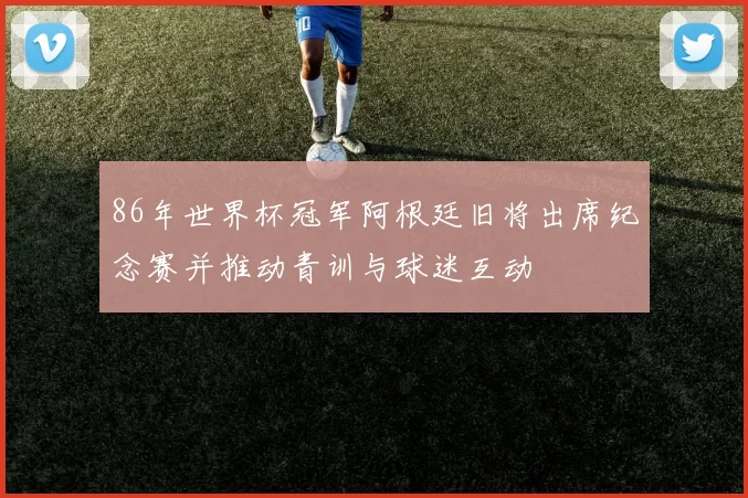 86年世界杯冠军阿根廷旧将出席纪念赛并推动青训与球迷互动