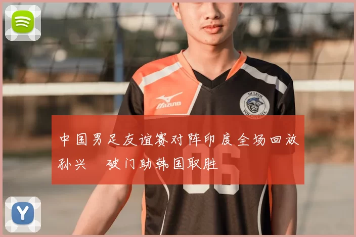 中国男足友谊赛对阵印度全场回放孙兴慜破门助韩国取胜