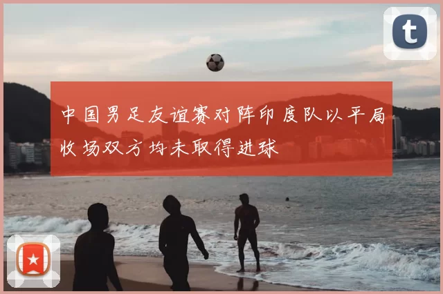 中国男足友谊赛对阵印度队以平局收场双方均未取得进球