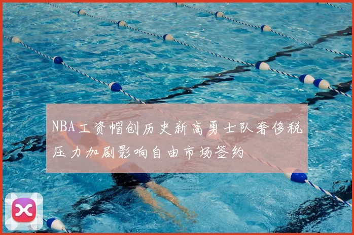 NBA工资帽创历史新高勇士队奢侈税压力加剧影响自由市场签约