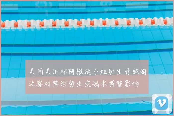 美国美洲杯阿根廷小组胜出晋级淘汰赛对阵形势生变战术调整影响