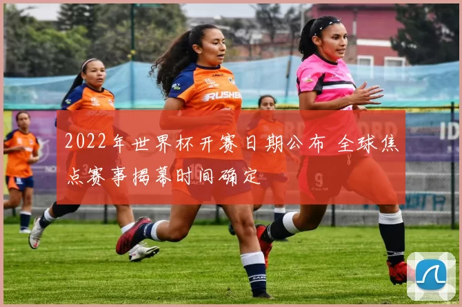 2022年世界杯开赛日期公布 全球焦点赛事揭幕时间确定