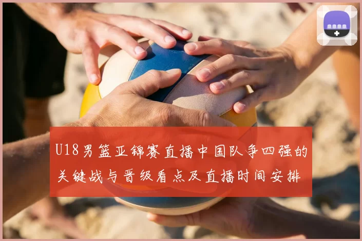 U18男篮亚锦赛直播中国队争四强的关键战与晋级看点及直播时间安排