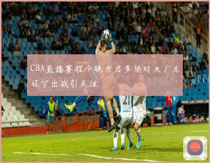 CBA直播赛程今晚开启多场对决广东辽宁出战引关注