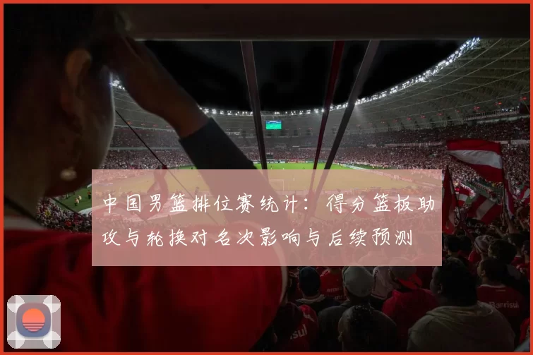 中国男篮排位赛统计:得分篮板助攻与轮换对名次影响与后续预测