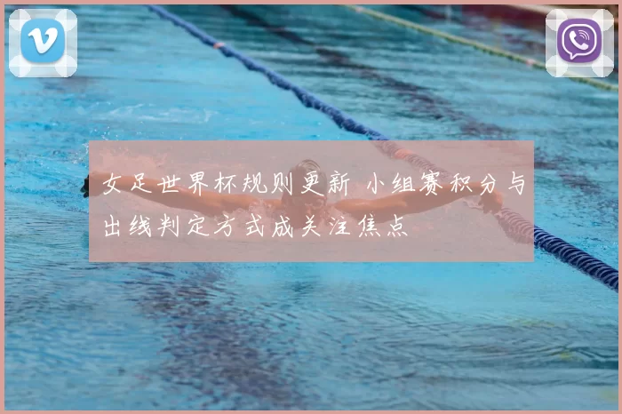 女足世界杯规则更新 小组赛积分与出线判定方式成关注焦点
