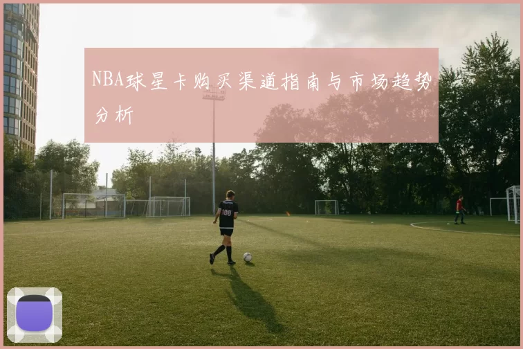 NBA球星卡购买渠道指南与市场趋势分析