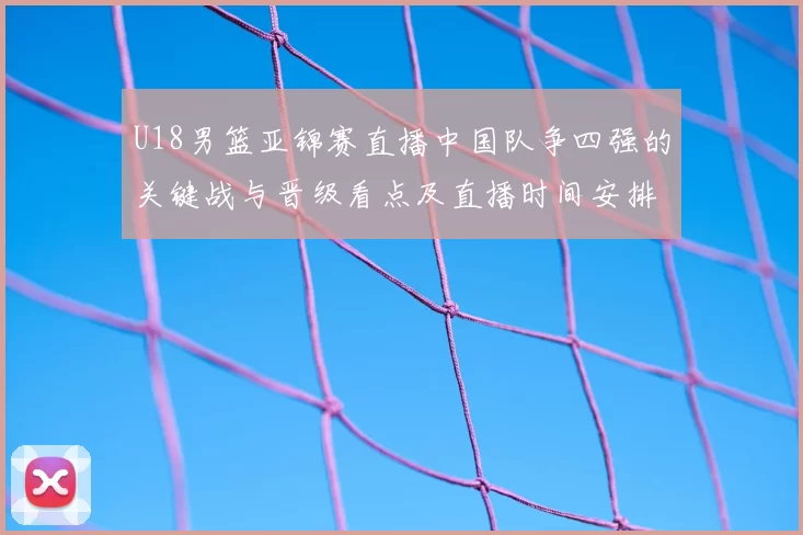U18男篮亚锦赛直播中国队争四强的关键战与晋级看点及直播时间安排