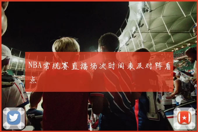 NBA常规赛直播场次时间表及对阵看点
