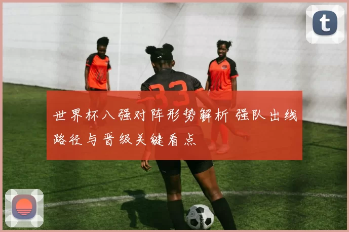 世界杯八强对阵形势解析 强队出线路径与晋级关键看点