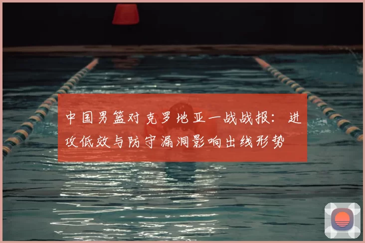 中国男篮对克罗地亚一战战报:进攻低效与防守漏洞影响出线形势