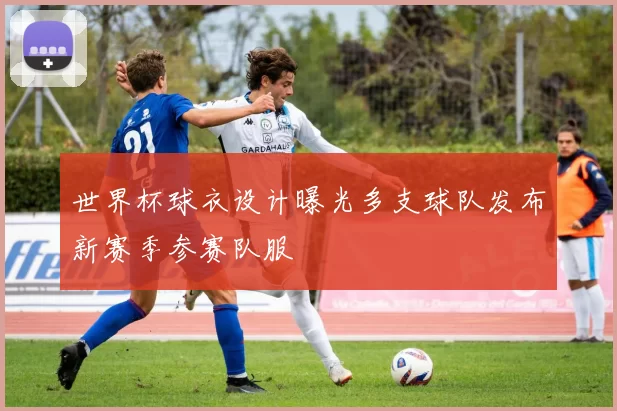 世界杯球衣设计曝光多支球队发布新赛季参赛队服