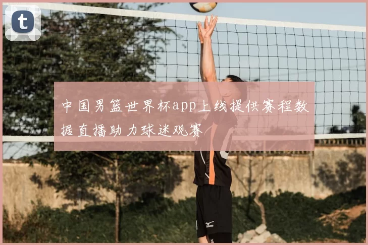 中国男篮世界杯app上线提供赛程数据直播助力球迷观赛