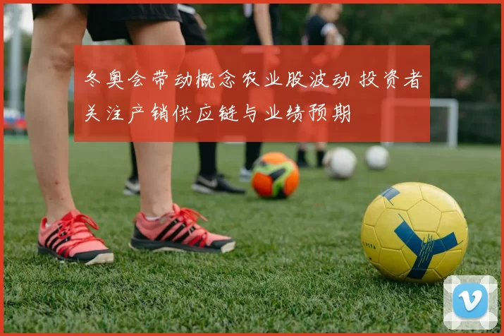 冬奥会带动概念农业股波动 投资者关注产销供应链与业绩预期