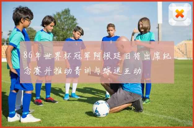 86年世界杯冠军阿根廷旧将出席纪念赛并推动青训与球迷互动