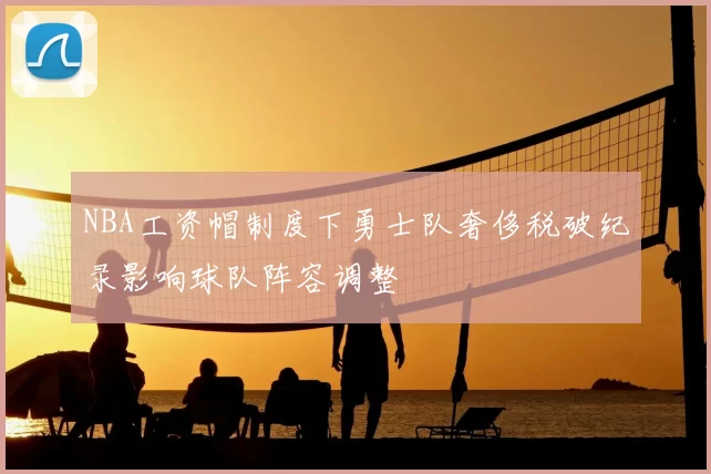 NBA工资帽制度下勇士队奢侈税破纪录影响球队阵容调整