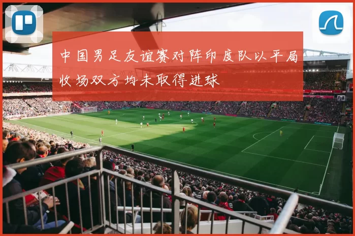 中国男足友谊赛对阵印度队以平局收场双方均未取得进球