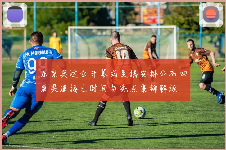 东京奥运会开幕式复播安排公布回看渠道播出时间与亮点集锦解读